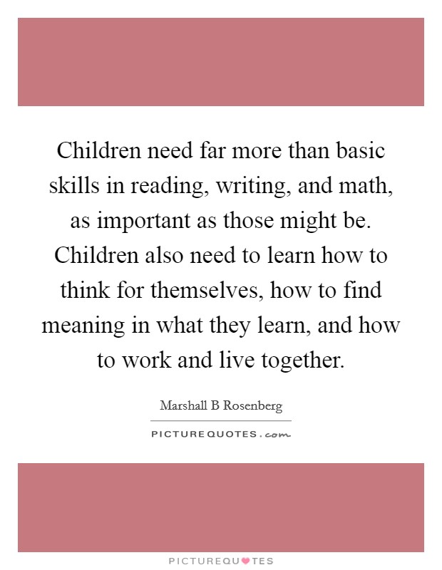 Children need far more than basic skills in reading, writing, and math, as important as those might be. Children also need to learn how to think for themselves, how to find meaning in what they learn, and how to work and live together Picture Quote #1