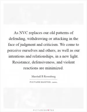 As NVC replaces our old patterns of defending, withdrawing or attacking in the face of judgment and criticism. We come to perceive ourselves and others, as well as our intentions and relationships, in a new light. Resistance, defensiveness, and violent reactions are minimized Picture Quote #1