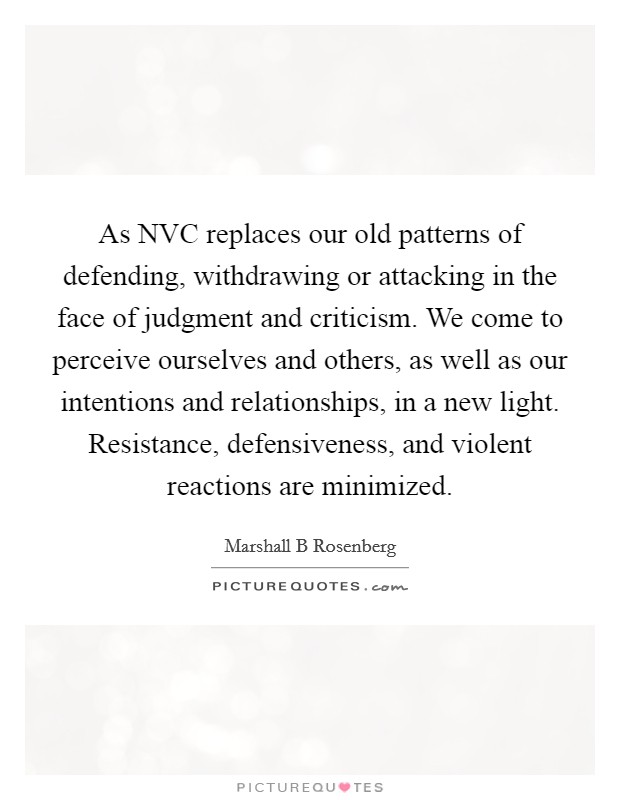 As NVC replaces our old patterns of defending, withdrawing or attacking in the face of judgment and criticism. We come to perceive ourselves and others, as well as our intentions and relationships, in a new light. Resistance, defensiveness, and violent reactions are minimized Picture Quote #1