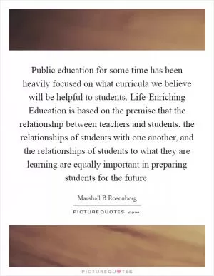 Public education for some time has been heavily focused on what curricula we believe will be helpful to students. Life-Enriching Education is based on the premise that the relationship between teachers and students, the relationships of students with one another, and the relationships of students to what they are learning are equally important in preparing students for the future Picture Quote #1