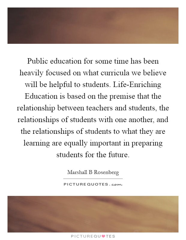 Public education for some time has been heavily focused on what curricula we believe will be helpful to students. Life-Enriching Education is based on the premise that the relationship between teachers and students, the relationships of students with one another, and the relationships of students to what they are learning are equally important in preparing students for the future Picture Quote #1