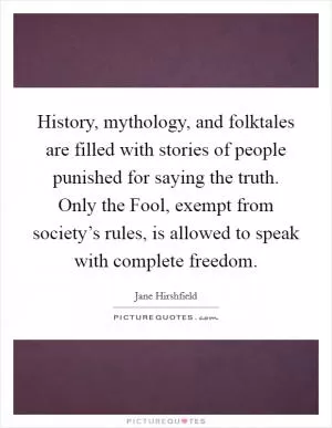 History, mythology, and folktales are filled with stories of people punished for saying the truth. Only the Fool, exempt from society’s rules, is allowed to speak with complete freedom Picture Quote #1