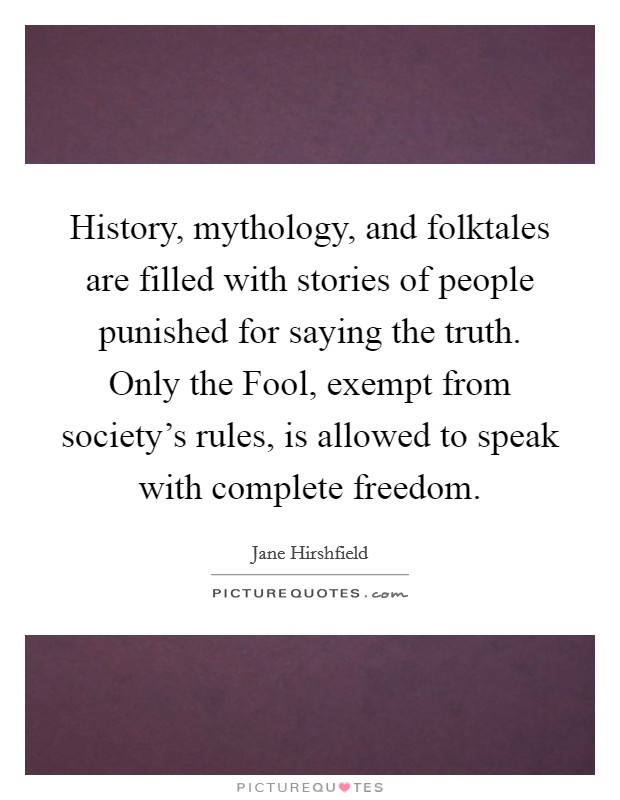 History, mythology, and folktales are filled with stories of people punished for saying the truth. Only the Fool, exempt from society's rules, is allowed to speak with complete freedom Picture Quote #1
