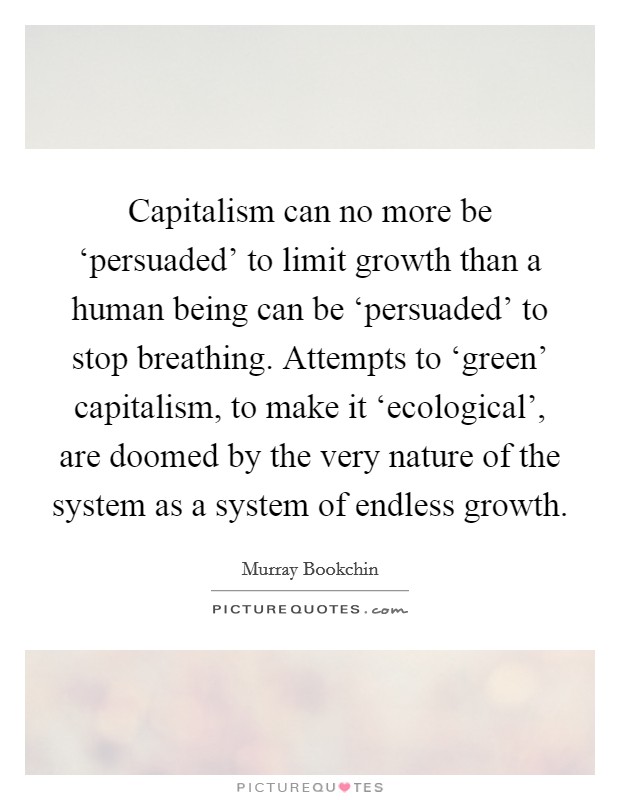 Capitalism can no more be ‘persuaded' to limit growth than a human being can be ‘persuaded' to stop breathing. Attempts to ‘green' capitalism, to make it ‘ecological', are doomed by the very nature of the system as a system of endless growth Picture Quote #1