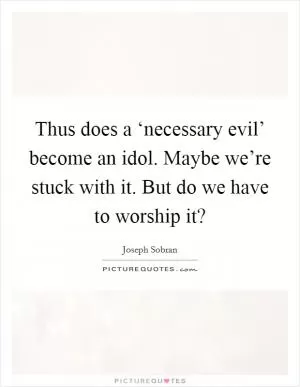 Thus does a ‘necessary evil’ become an idol. Maybe we’re stuck with it. But do we have to worship it? Picture Quote #1