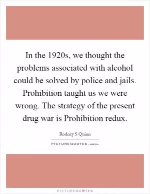 In the 1920s, we thought the problems associated with alcohol could be solved by police and jails. Prohibition taught us we were wrong. The strategy of the present drug war is Prohibition redux Picture Quote #1