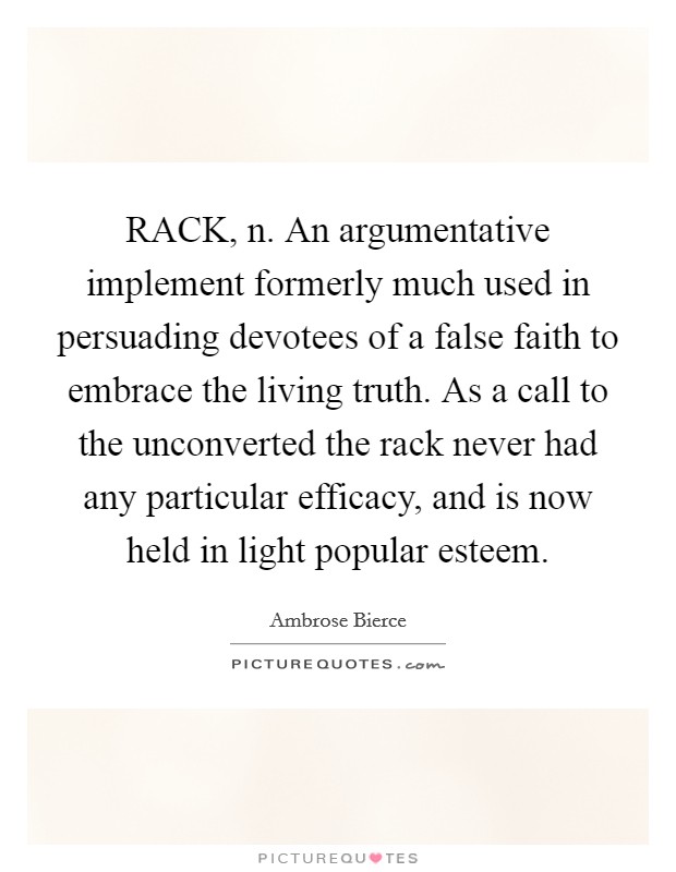 RACK, n. An argumentative implement formerly much used in persuading devotees of a false faith to embrace the living truth. As a call to the unconverted the rack never had any particular efficacy, and is now held in light popular esteem Picture Quote #1