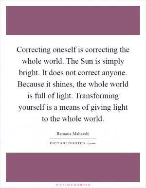 Correcting oneself is correcting the whole world. The Sun is simply bright. It does not correct anyone. Because it shines, the whole world is full of light. Transforming yourself is a means of giving light to the whole world Picture Quote #1