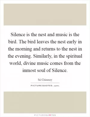 Silence is the nest and music is the bird. The bird leaves the nest early in the morning and returns to the nest in the evening. Similarly, in the spiritual world, divine music comes from the inmost soul of Silence Picture Quote #1