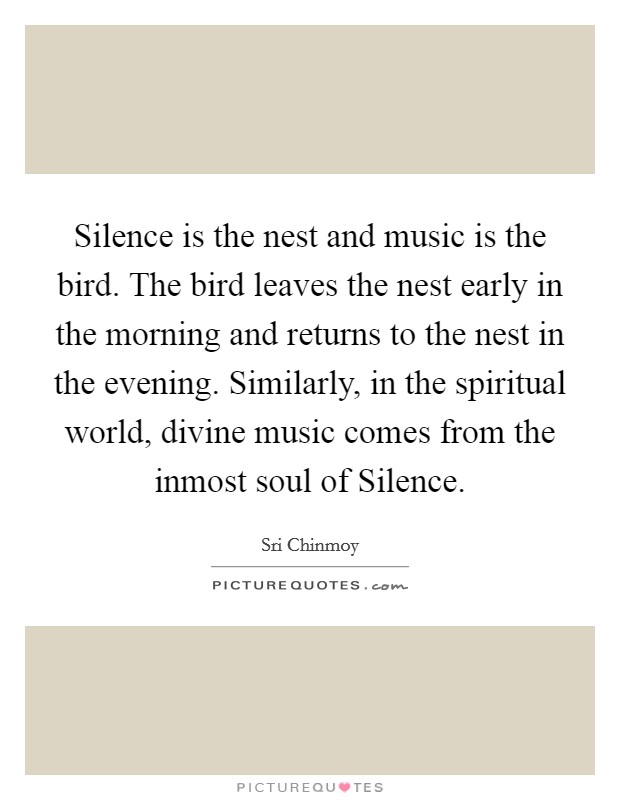 Silence is the nest and music is the bird. The bird leaves the nest early in the morning and returns to the nest in the evening. Similarly, in the spiritual world, divine music comes from the inmost soul of Silence Picture Quote #1