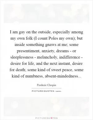 I am gay on the outside, especially among my own folk (I count Poles my own); but inside something gnaws at me; some presentiment, anxiety, dreams - or sleeplessness - melancholy, indifference - desire for life, and the next instant, desire for death; some kind of sweet peace, some kind of numbness, absent-mindedness Picture Quote #1