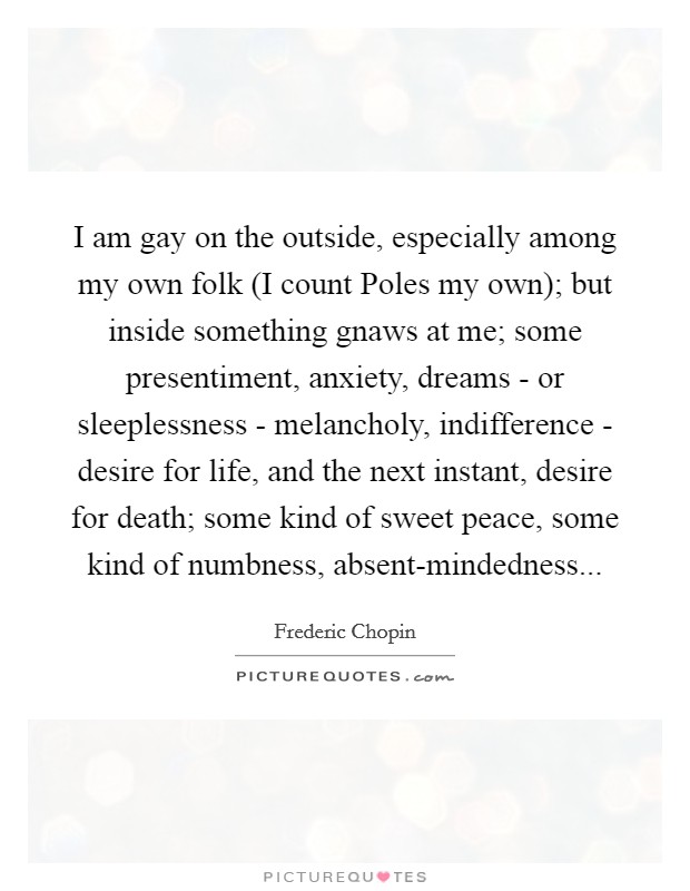 I am gay on the outside, especially among my own folk (I count Poles my own); but inside something gnaws at me; some presentiment, anxiety, dreams - or sleeplessness - melancholy, indifference - desire for life, and the next instant, desire for death; some kind of sweet peace, some kind of numbness, absent-mindedness Picture Quote #1