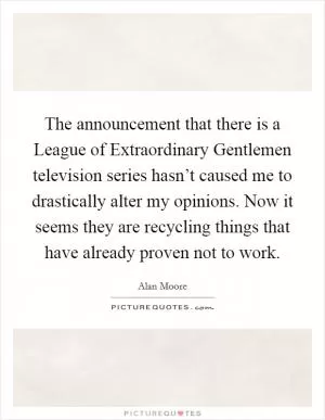The announcement that there is a League of Extraordinary Gentlemen television series hasn’t caused me to drastically alter my opinions. Now it seems they are recycling things that have already proven not to work Picture Quote #1