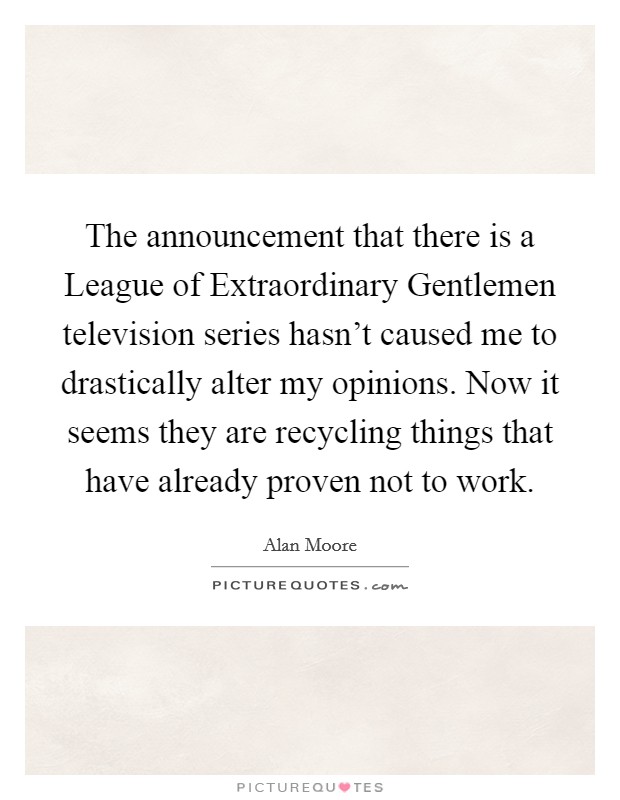 The announcement that there is a League of Extraordinary Gentlemen television series hasn't caused me to drastically alter my opinions. Now it seems they are recycling things that have already proven not to work Picture Quote #1