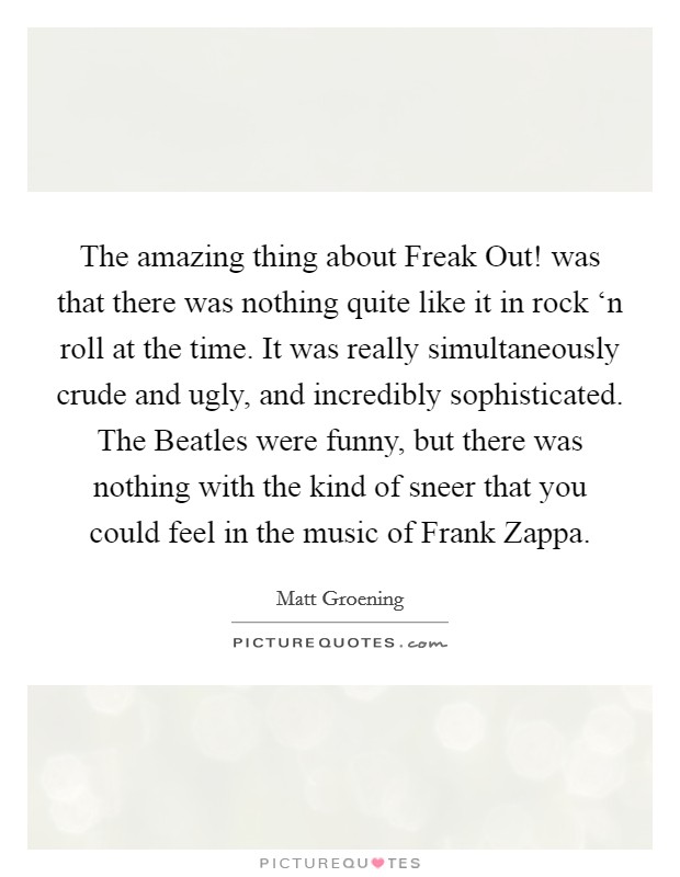 The amazing thing about Freak Out! was that there was nothing quite like it in rock ‘n roll at the time. It was really simultaneously crude and ugly, and incredibly sophisticated. The Beatles were funny, but there was nothing with the kind of sneer that you could feel in the music of Frank Zappa Picture Quote #1