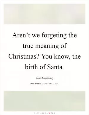 Aren’t we forgeting the true meaning of Christmas? You know, the birth of Santa Picture Quote #1