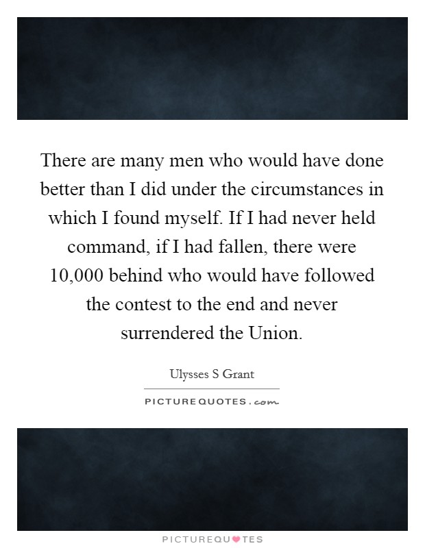 There are many men who would have done better than I did under the circumstances in which I found myself. If I had never held command, if I had fallen, there were 10,000 behind who would have followed the contest to the end and never surrendered the Union Picture Quote #1