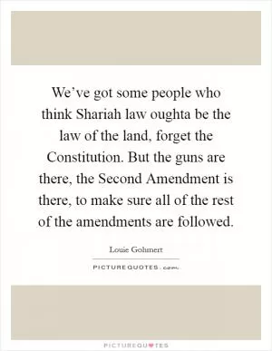 We’ve got some people who think Shariah law oughta be the law of the land, forget the Constitution. But the guns are there, the Second Amendment is there, to make sure all of the rest of the amendments are followed Picture Quote #1
