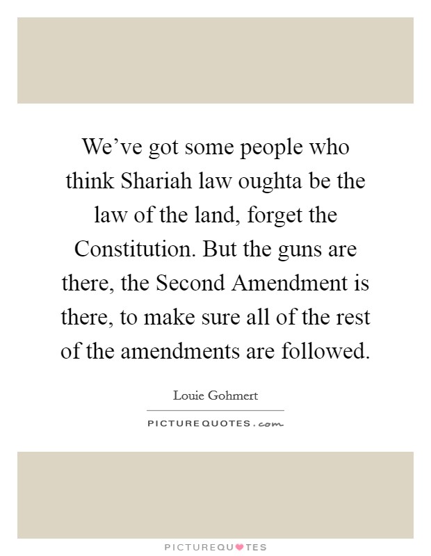 We've got some people who think Shariah law oughta be the law of the land, forget the Constitution. But the guns are there, the Second Amendment is there, to make sure all of the rest of the amendments are followed Picture Quote #1