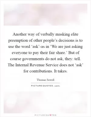 Another way of verbally masking elite preemption of other people’s decisions is to use the word ‘ask’-as in ‘We are just asking everyone to pay their fair share.’ But of course governments do not ask, they: tell. The Internal Revenue Service does not ‘ask’ for contributions. It takes Picture Quote #1
