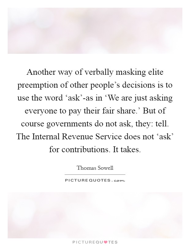 Another way of verbally masking elite preemption of other people's decisions is to use the word ‘ask'-as in ‘We are just asking everyone to pay their fair share.' But of course governments do not ask, they: tell. The Internal Revenue Service does not ‘ask' for contributions. It takes Picture Quote #1