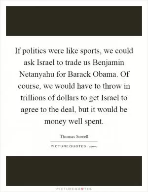 If politics were like sports, we could ask Israel to trade us Benjamin Netanyahu for Barack Obama. Of course, we would have to throw in trillions of dollars to get Israel to agree to the deal, but it would be money well spent Picture Quote #1