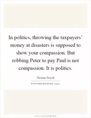 In politics, throwing the taxpayers’ money at disasters is supposed to show your compassion. But robbing Peter to pay Paul is not compassion. It is politics Picture Quote #1