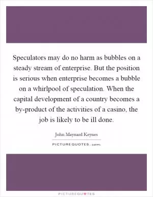 Speculators may do no harm as bubbles on a steady stream of enterprise. But the position is serious when enterprise becomes a bubble on a whirlpool of speculation. When the capital development of a country becomes a by-product of the activities of a casino, the job is likely to be ill done Picture Quote #1