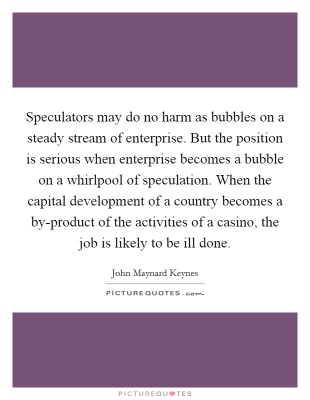 Speculators may do no harm as bubbles on a steady stream of enterprise. But the position is serious when enterprise becomes a bubble on a whirlpool of speculation. When the capital development of a country becomes a by-product of the activities of a casino, the job is likely to be ill done Picture Quote #1