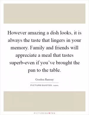 However amazing a dish looks, it is always the taste that lingers in your memory. Family and friends will appreciate a meal that tastes superb-even if you’ve brought the pan to the table Picture Quote #1