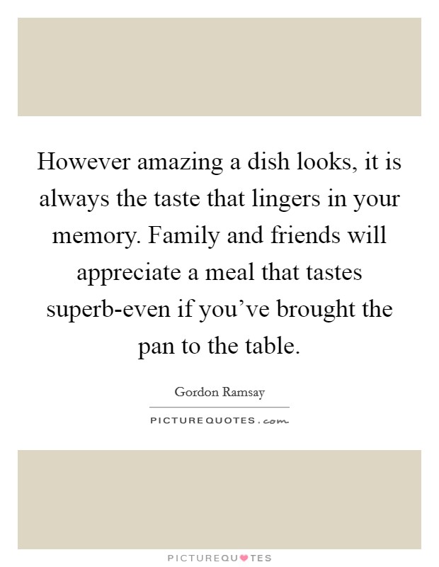 However amazing a dish looks, it is always the taste that lingers in your memory. Family and friends will appreciate a meal that tastes superb-even if you've brought the pan to the table Picture Quote #1