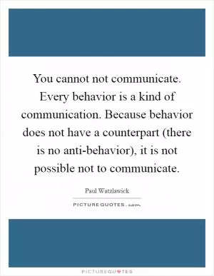 You cannot not communicate. Every behavior is a kind of communication. Because behavior does not have a counterpart (there is no anti-behavior), it is not possible not to communicate Picture Quote #1