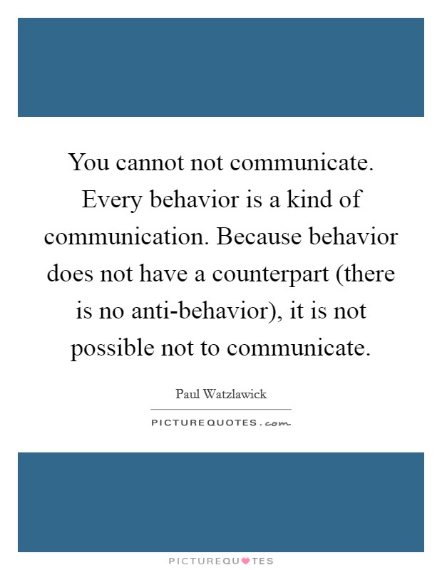 You cannot not communicate. Every behavior is a kind of communication. Because behavior does not have a counterpart (there is no anti-behavior), it is not possible not to communicate Picture Quote #1