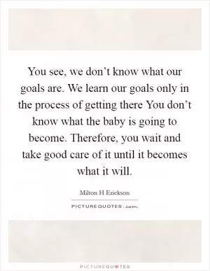 You see, we don’t know what our goals are. We learn our goals only in the process of getting there You don’t know what the baby is going to become. Therefore, you wait and take good care of it until it becomes what it will Picture Quote #1