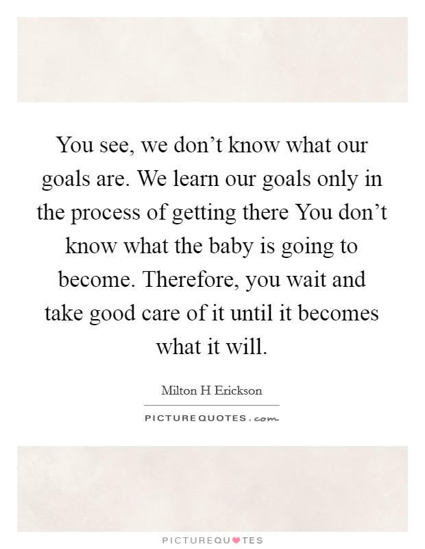 You see, we don't know what our goals are. We learn our goals only in the process of getting there You don't know what the baby is going to become. Therefore, you wait and take good care of it until it becomes what it will Picture Quote #1
