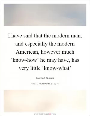 I have said that the modern man, and especially the modern American, however much ‘know-how’ he may have, has very little ‘know-what’ Picture Quote #1