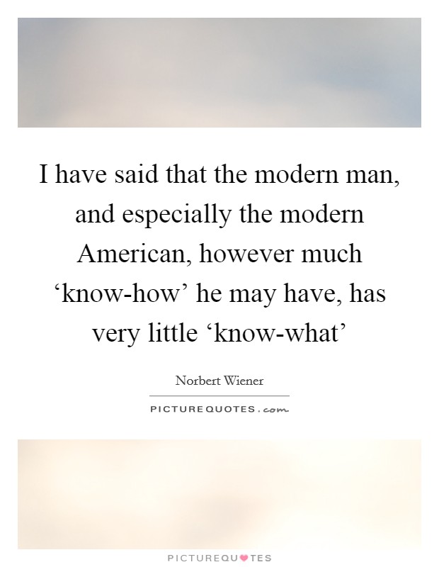 I have said that the modern man, and especially the modern American, however much ‘know-how' he may have, has very little ‘know-what' Picture Quote #1