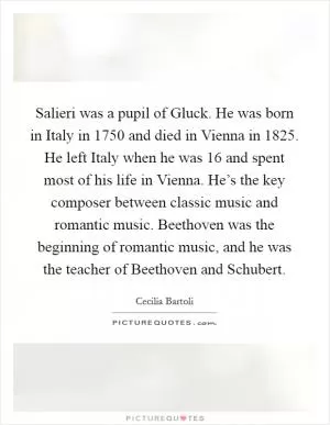 Salieri was a pupil of Gluck. He was born in Italy in 1750 and died in Vienna in 1825. He left Italy when he was 16 and spent most of his life in Vienna. He’s the key composer between classic music and romantic music. Beethoven was the beginning of romantic music, and he was the teacher of Beethoven and Schubert Picture Quote #1