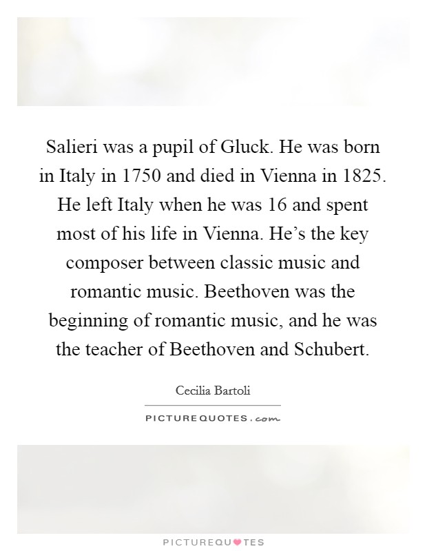 Salieri was a pupil of Gluck. He was born in Italy in 1750 and died in Vienna in 1825. He left Italy when he was 16 and spent most of his life in Vienna. He's the key composer between classic music and romantic music. Beethoven was the beginning of romantic music, and he was the teacher of Beethoven and Schubert Picture Quote #1