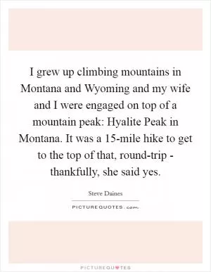 I grew up climbing mountains in Montana and Wyoming and my wife and I were engaged on top of a mountain peak: Hyalite Peak in Montana. It was a 15-mile hike to get to the top of that, round-trip - thankfully, she said yes Picture Quote #1