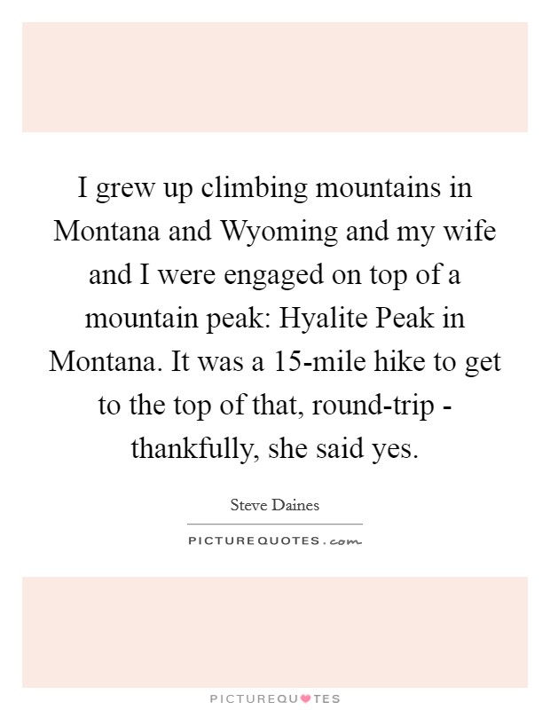 I grew up climbing mountains in Montana and Wyoming and my wife and I were engaged on top of a mountain peak: Hyalite Peak in Montana. It was a 15-mile hike to get to the top of that, round-trip - thankfully, she said yes Picture Quote #1