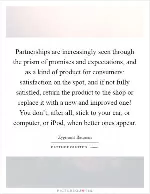 Partnerships are increasingly seen through the prism of promises and expectations, and as a kind of product for consumers: satisfaction on the spot, and if not fully satisfied, return the product to the shop or replace it with a new and improved one! You don’t, after all, stick to your car, or computer, or iPod, when better ones appear Picture Quote #1