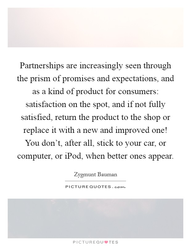 Partnerships are increasingly seen through the prism of promises and expectations, and as a kind of product for consumers: satisfaction on the spot, and if not fully satisfied, return the product to the shop or replace it with a new and improved one! You don't, after all, stick to your car, or computer, or iPod, when better ones appear Picture Quote #1
