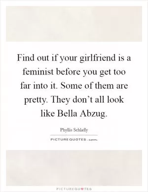 Find out if your girlfriend is a feminist before you get too far into it. Some of them are pretty. They don’t all look like Bella Abzug Picture Quote #1