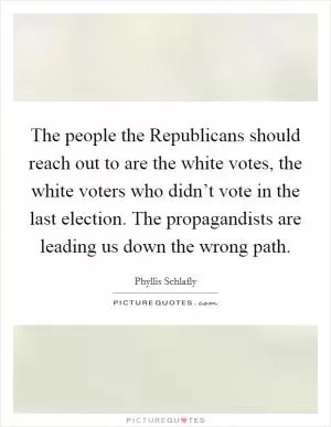 The people the Republicans should reach out to are the white votes, the white voters who didn’t vote in the last election. The propagandists are leading us down the wrong path Picture Quote #1