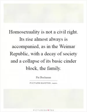 Homosexuality is not a civil right. Its rise almost always is accompanied, as in the Weimar Republic, with a decay of society and a collapse of its basic cinder block, the family Picture Quote #1