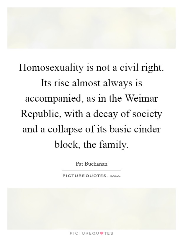 Homosexuality is not a civil right. Its rise almost always is accompanied, as in the Weimar Republic, with a decay of society and a collapse of its basic cinder block, the family Picture Quote #1