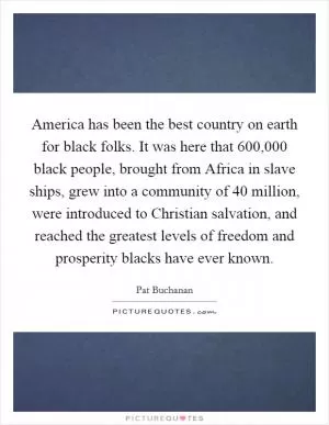 America has been the best country on earth for black folks. It was here that 600,000 black people, brought from Africa in slave ships, grew into a community of 40 million, were introduced to Christian salvation, and reached the greatest levels of freedom and prosperity blacks have ever known Picture Quote #1