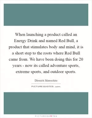 When launching a product called an Energy Drink and named Red Bull, a product that stimulates body and mind, it is a short step to the roots where Red Bull came from. We have been doing this for 20 years - now its called adventure sports, extreme sports, and outdoor sports Picture Quote #1