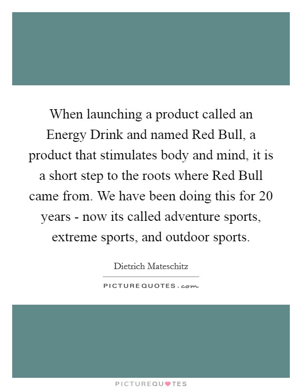When launching a product called an Energy Drink and named Red Bull, a product that stimulates body and mind, it is a short step to the roots where Red Bull came from. We have been doing this for 20 years - now its called adventure sports, extreme sports, and outdoor sports Picture Quote #1